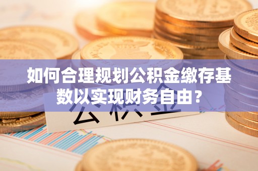上海如何合理规划公积金缴存基数以实现财务自由？