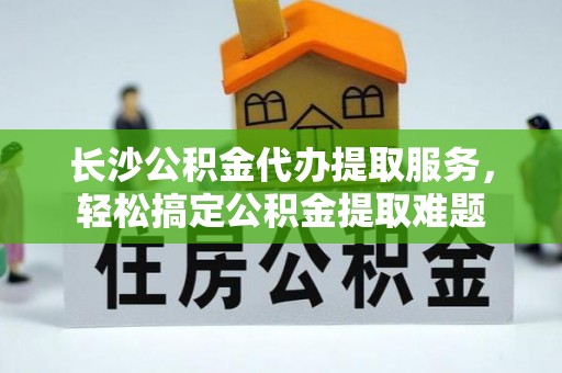 上海长沙公积金代办提取服务，轻松搞定公积金提取难题