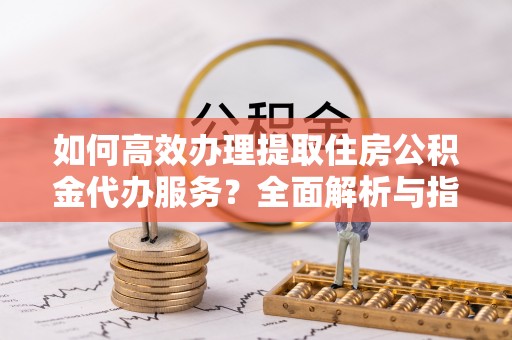 上海如何高效办理提取住房公积金代办服务？全面解析与指南