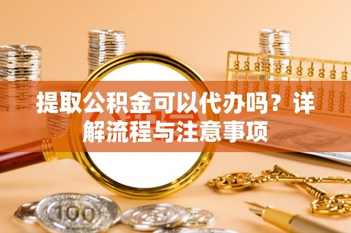 上海提取公积金可以代办吗？详解流程与注意事项