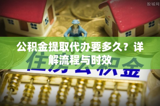 上海公积金提取代办要多久？详解流程与时效
