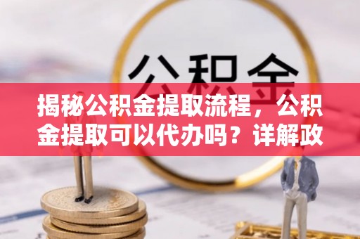 上海揭秘公积金提取流程，公积金提取可以代办吗？详解政策与实操技巧