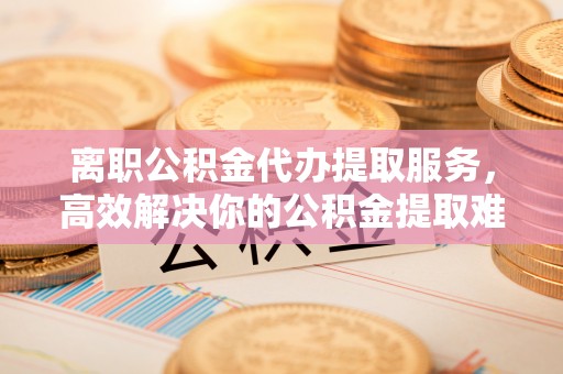 上海离职公积金代办提取服务，高效解决你的公积金提取难题