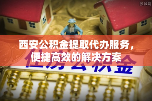 上海西安公积金提取代办服务，便捷高效的解决方案