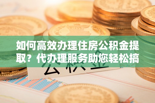 上海如何高效办理住房公积金提取？代办理服务助您轻松搞定