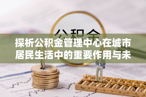 上海探析公积金管理中心在城市居民生活中的重要作用与未来发展趋势