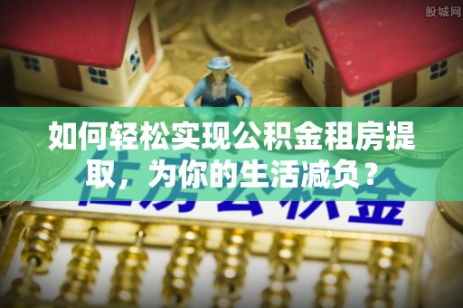 上海如何轻松实现公积金租房提取，为你的生活减负？