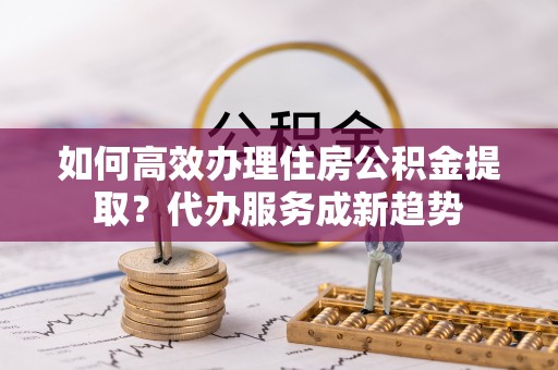 上海如何高效办理住房公积金提取？代办服务成新趋势