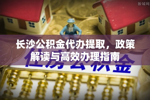 上海长沙公积金代办提取，政策解读与高效办理指南