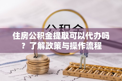 上海住房公积金提取可以代办吗？了解政策与操作流程