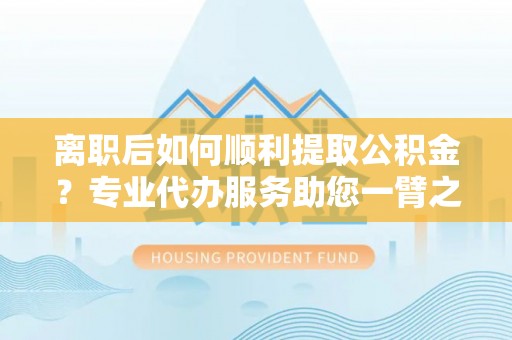 上海离职后如何顺利提取公积金？专业代办服务助您一臂之力