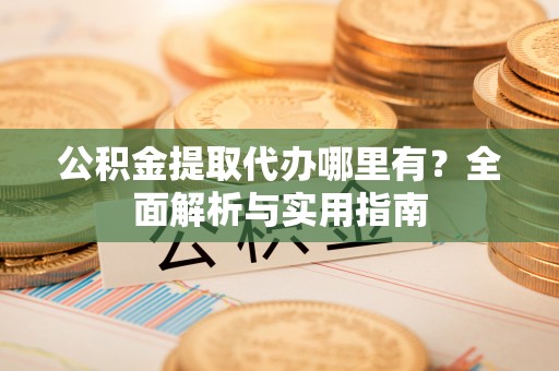 上海公积金提取代办哪里有？全面解析与实用指南