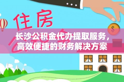 上海长沙公积金代办提取服务，高效便捷的财务解决方案
