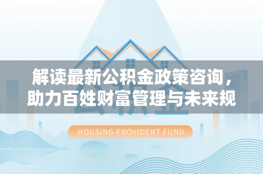 上海解读最新公积金政策咨询，助力百姓财富管理与未来规划